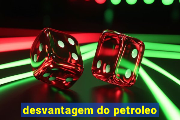 desvantagem do petroleo